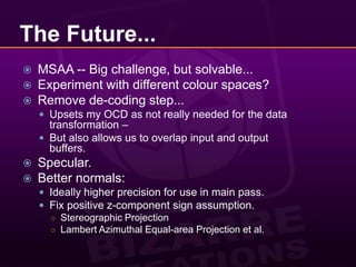 The Future...MSAA -- Big challenge, but solvable...Experiment with different colour spaces?Remove de-coding step...Upsets my OCD as not really needed for the data transformation –But also allows us to overlap input and output buffers.Specular.Better normals:Ideally higher precision for use in main pass.Fix positive z-component sign assumption.Stereographic ProjectionLambert Azimuthal Equal-area Projection et al.