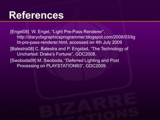 References[Engel08]  W. Engel, “Light Pre-Pass Renderer”, http://diaryofagraphicsprogrammer.blogspot.com/2008/03/light-pre-pass-renderer.html, accessed on 4th July 2009 [Balestra08] C. Balestra and P. Engstad, “The Technology of Uncharted: Drake’s Fortune”, GDC2008.	 [Swoboda09] M. Swoboda, “Deferred Lighting and Post Processing on PLAYSTATION®3”, GDC2009.