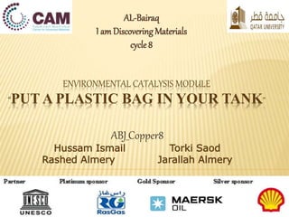 AL-Bairaq 
I am Discovering Materials 
cycle 8 
ENVIRONMENTAL CATALYSIS MODULE 
“PUT A PLASTIC BAG IN YOUR TANK” 
ABJ_Copper8 
Hussam Ismail Torki Saod 
Rashed Almery Jarallah Almery 
 