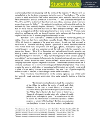 17
assertion rather than for integrating with the norms of the majority.”52
These words are
particularly true for the rights movements, for in the words of Amelia Jones, “The artists’
gestures in public were in the 1960’s often transformed into a particular form of activism,
which introduced a political dimension to the work.”53
This continued throughout the
70’s, 80’s and 90’s, in the body-based artwork non-white, non-male artists who have
become known as the ‘Other.’ “According to feminist and multiculturalist analysis, the
notion of the Other inevitably implies a hierarchy. To be Other is to be considered less
than the male and less than the individual of white European heritage. The Other is
viewed as marginal, a sideshow in the grand narrative of world history.”54
Women, racial
minorities, and homosexuals, are shunted into this realm and many of these artists have
employed their bodies in order to get political messages across.
Feminist’s views in the 1970’s and the decades to follow would vary greatly and
widely. However, their focus on the body cannot be denied. Many women artists of the
1970’s felt that their experience of the world was uniquely female, and their approach to
art reflected it. Feminist critic Lucy Lippard agreed that a female sensibility could be
found within their work and pointed out that eggs, spheres, biomorphic shapes, and
vaginal imagery, as well as a tendency toward the body and body-like materials, were
reoccurring themes. “First Wave Feminists who had celebrated female sexuality and
publicly exposed their own, often voluptuous, naked bodies were criticized for playing
into patriarchal power structures.”55
They were found guilty by other feminist groups of
‘essentialism’, and were accused of embracing the designations imposed upon women by
patriarchal culture- woman as nature, woman as body, woman as emotion- and merely
changing them from negative to positive qualities. Postmodern feminists chose not to
serve any ideologies, nor to show positive images of the female experience. They instead
revealed the ways in which ideas of womanhood and femininity are socially constructed.
In place of what society referred to as femininity, they saw “a set of poses adopted by
women in order to conform to societal expectations about womanhood.”56
Those who have found themselves on the socially repressed side of the ‘color
line’ generally made statements concerning their social status by looking at historical
models:
“Postmodern multiculturalists attack the assumption
of the Other by seeking the origin of racial and ethnic
Otherness in the way in which history is constructed.”
Modernist history justified the European colonialisation as
‘the White Man’s Burden’, by their views of history as a
“linear development towards universally embraced social,
political and philosophical goals. The rules involve the rule
of reason, the establishment of democracy (literacy) and the
progress of science of technology.” To them colonialisation
was justifiable because it saw these cultures as backward,
52
Amelia Jones, Tracey Warr. The Artist’s Body. (New York: New Phaidon Press Inc, 2003): 29.
53
Amelia Jones, Tracey Warr. The Artist’s Body. (New York: New Phaidon Press Inc, 2003): 70.
54
Eleanor Heartney, Postmodernism (Cambridge: Cambridge University Press, 2002): 65.
55
Eleanor Heartney, Postmodernism (Cambridge: Cambridge University Press, 2002): 54.
56
Eleanor Heartney, Postmodernism (Cambridge: Cambridge University Press, 2002): 53.
 