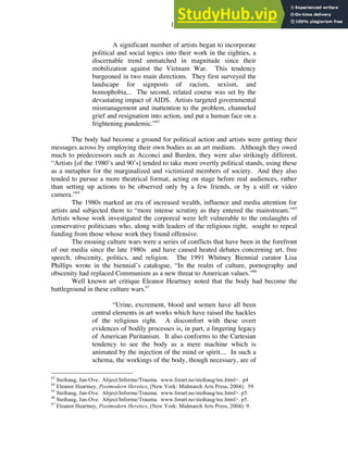 19
A significant number of artists began to incorporate
political and social topics into their work in the eighties, a
discernable trend unmatched in magnitude since their
mobilization against the Vietnam War. This tendency
burgeoned in two main directions. They first surveyed the
landscape for signposts of racism, sexism, and
homophobia... The second, related course was set by the
devastating impact of AIDS. Artists targeted governmental
mismanagement and inattention to the problem, channeled
grief and resignation into action, and put a human face on a
frightening pandemic.”63
The body had become a ground for political action and artists were getting their
messages across by employing their own bodies as an art medium. Although they owed
much to predecessors such as Acconci and Burden, they were also strikingly different.
“Artists [of the 1980’s and 90’s] tended to take more overtly political stands, using these
as a metaphor for the marginalized and victimized members of society. And they also
tended to pursue a more theatrical format, acting on stage before real audiences, rather
than setting up actions to be observed only by a few friends, or by a still or video
camera.”64
The 1980s marked an era of increased wealth, influence and media attention for
artists and subjected them to “more intense scrutiny as they entered the mainstream.”65
Artists whose work investigated the corporeal were left vulnerable to the onslaughts of
conservative politicians who, along with leaders of the religious right, sought to repeal
funding from those whose work they found offensive.
The ensuing culture wars were a series of conflicts that have been in the forefront
of our media since the late 1980s and have caused heated debates concerning art, free
speech, obscenity, politics, and religion. The 1991 Whitney Biennial curator Lisa
Phillips wrote in the biennial’s catalogue, “In the realm of culture, pornography and
obscenity had replaced Communism as a new threat to American values.”66
Well known art critique Eleanor Heartney noted that the body had become the
battleground in these culture wars.67
“Urine, excrement, blood and semen have all been
central elements in art works which have raised the hackles
of the religious right. A discomfort with these overt
evidences of bodily processes is, in part, a lingering legacy
of American Puritanism. It also conforms to the Cartesian
tendency to see the body as a mere machine which is
animated by the injection of the mind or spirit.... In such a
schema, the workings of the body, though necessary, are of
63
Steihaug, Jan-Ove. Abject/Informe/Trauma. www.forart.no/steihaug/toc.html>. p4
64
Eleanor Heartney, Postmodern Heretics, (New York: Midmarch Arts Press, 2004): 59.
65
Steihaug, Jan-Ove. Abject/Informe/Trauma. www.forart.no/steihaug/toc.html>. p5.
66
Steihaug, Jan-Ove. Abject/Informe/Trauma. www.forart.no/steihaug/toc.html>. p5.
67
Eleanor Heartney, Postmodern Heretics, (New York: Midmarch Arts Press, 2004): 9.
 
