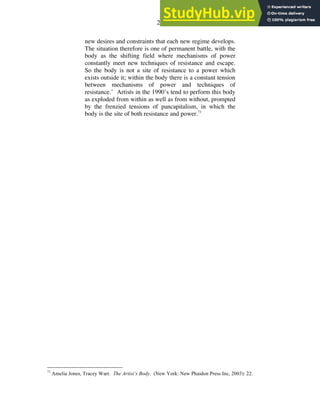 21
new desires and constraints that each new regime develops.
The situation therefore is one of permanent battle, with the
body as the shifting field where mechanisms of power
constantly meet new techniques of resistance and escape.
So the body is not a site of resistance to a power which
exists outside it; within the body there is a constant tension
between mechanisms of power and techniques of
resistance.’ Artists in the 1990’s tend to perform this body
as exploded from within as well as from without, prompted
by the frenzied tensions of pancapitalism, in which the
body is the site of both resistance and power.71
71
Amelia Jones, Tracey Warr. The Artist’s Body. (New York: New Phaidon Press Inc, 2003): 22.
 
