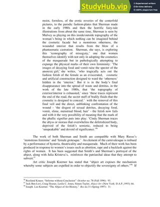 27
moist, formless, of the erotic reveries of the centerfold
pictures, to the parodic fashion-plates that Sherman made
in the early 1980s and then the horrific fairy-tale
illustrations from about the same time, Sherman is seen by
Mulvey as playing on this inside/outside topography of the
woman’s being in which nothing can be imagined behind
the cosmetic facade but a monstrous otherness, the
wounded interior that results from the blow of a
phantasmatic castration. Sherman, she says, is exploring
this ‘iconography of misogyny,’ one that women
themselves identify with not only in adopting the cosmetics
of the masquerade but in pathologically attempting to
expunge the physical marks of their own femininity: ‘The
images of decaying food and vomit raise the specter of the
anorexic girl,’ she writes, ‘who tragically acts out the
fashion fetish of the female as an eviscerated, cosmetic
and artificial construction designed to ward the ‘otherness’
hidden in the ‘interior.’ But it is in the body’s final
disappearance into the spread of waste and detritus, in the
work of the late 1980s, that ‘the topography of
exterior/interior is exhausted,’ since ‘these traces represent
the end of the road, the secret stuff of bodily fluids that the
cosmetic is designed to conceal.’ with the removal of this
final veil and the direct, unblinking confrontation of the
wound - ‘the disgust of sexual detritus, decaying food,
vomit, slime, menstrual blood, hair’ - the fetish now fails
and with it the very possibility of meaning that the mark of
the phallic signifier puts into play: ‘Cindy Sherman traces
the abyss or morass that overwhelms the defetishized body,
deprived of the fetish’s semiotic, reduced to being
‘unspeakable’ and devoid of significance.’96
The work of both Sherman and Smith are compatible with Mary Russo’s
‘monstrous feminine’ and ‘female grotesque.’ An element of the carnivalesque is imbued
by a performance of hysteria, theatricality and masquerade. Much of their work has been
produced in response to women’s issues such as abortion, rape and a backlash against the
rights of women. It has been suggested that Smith’s and Sherman’s portrayal of the
abject, along with Julia Kristeva’s, reinforces the patriarchal ideas that they attempt to
subvert.97
Art critic Joseph Koerner has stated that “abject art exposes the mechanism
whereby some subjects are expelled in order to objectify the sovereignty of others.”98
If
96
Rosiland Krauss. “Informe without Conclusion” October no. 78 (Fall 1996): 93.
97
Jack Ben-Levi, Craig Houser, Leslie C. Jones, Simon Taylor, Abject Art (New York: D.A.P.,1993): 66.
98
Joseph Leo Koerner. “The Abject of Art History,” Res no.31 (Spring 1997): 31.
 