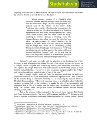 28
anything, this is the case in Mona Hatoum’s Corps etranger, which has been referred to
by Kristeva directly as a work that evokes the abject.99
“Corps etranger consists of a cylindrical white
enclosure with two openings through which the viewer may
enter to stand over a large circular video projection of a
medical scan of the interior of the artist’s body.
Penetrating into a variety of orifices, the scanner takes the
viewer on a dizzying ride along the channels of digestion,
reproduction and defecation, through opening and closing
valves where liquids gush and swirl, while the body’s
breathing is manifest through a whistling sound that
changes character depending on where the pulse has been
taken. At odd moments the camera resurfaces to the
outside of the body, where it records giant pores and hairs,
only to plunge back inside on its disorienting journey
through the internal landscape. Simultaneously penetrating
and distancing, the medical gaze of the camera offers an
intimate insight into Hatoum’s body. At the same time the
scale of the projection, enclosed in its womb-like space (the
constructed enclosure), threatens to engulf the viewer.”100
Hatoum’s work deals not only with the othering of the feminine, but of the
foreigner as well. Corps etranger imbues the myth of the vagina dentata- the woman as
a vampire, animal or spider with a devouring sexuality that dissembles masculinity. It
also signifies the foreign Palestinean body that is abjected by the Western subject in order
to form cultural identity. The viewer is now confronted and consumed by the ‘other,’
and when observed from a medical point of view is the same.101
Judy Chicago employs maternal fluids in Menstrual Bathroom, in which the
display of menstrual blood can no longer be shunted into a private realm. This exposure
of the maternal body is a threat to patriarchy.102
In discussing the work of Kristeva,
Elizabeth Gross explains: “Horror of menstrual blood is a refusal to acknowledge the
subject’s corporeal link to the mother.... It marks the site of an unspeakable and
unpayable debt of life, of existence, that the subject (and culture) owes to the maternal
body.” In Kristeva’s terms, Chicago uses “nature” to confront “culture” and thus disturbs
identity, system, order.”103
Just as the abjected bodies portrayed in the work of Mona Hatoum, Kiki Smith
and Cindy Sherman recognize “the horror of loss, decay, and illness,”104
the homosexual
body as signified by artists such as Robert Gober approached in a similar fashion. Simon
99
Christine Ross. “Redefinitions of Abjection,” Res no.31 (Spring 1997): 151.
100
Amelia Jones, Tracey Warr. The Artist’s Body. (New York: New Phaidon Press Inc, 2003): 132.
101
Christine Ross. “Redefinitions of Abjection,” Res no.31 (Spring 1997): 151-2.
102
Christine Ross. “Redefinitions of Abjection,” Res no.31 (Spring 1997): 151-2.
103
Jack Ben-Levi, Craig Houser, Leslie C. Jones, Simon Taylor, Abject Art (New York: D.A.P.,1993): 36.
104
Christine Ross. “Redefinitions of Abjection,” Res no.31 (Spring 1997): 156.
 