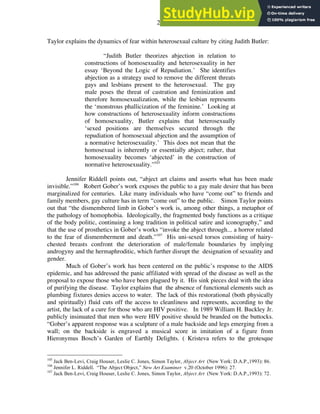 29
Taylor explains the dynamics of fear within heterosexual culture by citing Judith Butler:
“Judith Butler theorizes abjection in relation to
constructions of homosexuality and heterosexuality in her
essay ‘Beyond the Logic of Repudiation.’ She identifies
abjection as a strategy used to remove the different threats
gays and lesbians present to the heterosexual. The gay
male poses the threat of castration and feminization and
therefore homosexualization, while the lesbian represents
the ‘monstrous phallicization of the feminine.’ Looking at
how constructions of heterosexuality inform constructions
of homosexuality, Butler explains that heterosexually
‘sexed positions are themselves secured through the
repudiation of homosexual abjection and the assumption of
a normative heterosexuality.’ This does not mean that the
homosexual is inherently or essentially abject; rather, that
homosexuality becomes ‘abjected’ in the construction of
normative heterosexuality.”105
Jennifer Riddell points out, “abject art claims and asserts what has been made
invisible.”106
Robert Gober’s work exposes the public to a gay male desire that has been
marginalized for centuries. Like many individuals who have “come out” to friends and
family members, gay culture has in term “come out” to the public. Simon Taylor points
out that “the dismembered limb in Gober’s work is, among other things, a metaphor of
the pathology of homophobia. Ideologically, the fragmented body functions as a critique
of the body politic, continuing a long tradition in political satire and iconography,” and
that the use of prosthetics in Gober’s works “invoke the abject through... a horror related
to the fear of dismemberment and death.”107
His uni-sexed torsos consisting of hairy-
chested breasts confront the deterioration of male/female boundaries by implying
androgyny and the hermaphroditic, which further disrupt the designation of sexuality and
gender.
Much of Gober’s work has been centered on the public’s response to the AIDS
epidemic, and has addressed the panic affiliated with spread of the disease as well as the
proposal to expose those who have been plagued by it. His sink pieces deal with the idea
of purifying the disease. Taylor explains that the absence of functional elements such as
plumbing fixtures denies access to water. The lack of this restorational (both physically
and spiritually) fluid cuts off the access to cleanliness and represents, according to the
artist, the lack of a cure for those who are HIV positive. In 1989 William H. Buckley Jr.
publicly insinuated that men who were HIV positive should be branded on the buttocks.
“Gober’s apparent response was a sculpture of a male backside and legs emerging from a
wall; on the backside is engraved a musical score in imitation of a figure from
Hieronymus Bosch’s Garden of Earthly Delights. ( Kristeva refers to the grotesque
105
Jack Ben-Levi, Craig Houser, Leslie C. Jones, Simon Taylor, Abject Art (New York: D.A.P.,1993): 86.
106
Jennifer L. Riddell. “The Abject Object,” New Art Examiner v.20 (October 1996): 27.
107
Jack Ben-Levi, Craig Houser, Leslie C. Jones, Simon Taylor, Abject Art (New York: D.A.P.,1993): 72.
 