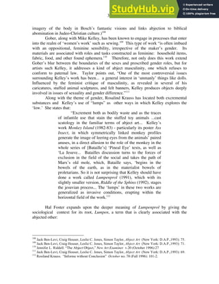 30
imagery of the body in Bosch’s fantastic visions and links abjection to biblical
abomination in Judeo-Christian culture.)108
Gober, along with Mike Kelley, has been known to engage in processes that enter
into the realm of ‘women’s work’ such as sewing.109
This type of work “is often imbued
with an oppositional, feminine sensibility, irrespective of the maker’s gender. Its
materials are associated with roles and tasks constructed as feminine: household items,
fabric, food, and other found ephemera.110
Therefore, not only does this work extend
Gober’s blur between the boundaries of the sexes and proscribed gender roles, but for
artists such Kelley, it addresses a kind of abject masculinity, one which refuses to
conform to paternal law. Taylor points out, “One of the most controversial issues
surrounding Kelley’s work has been... a general interest in ‘unmanly’ things like dolls.
Influenced by the feminist critique of masculinity, as revealed in several of his
caricatures, stuffed animal sculptures, and felt banners, Kelley produces objects deeply
involved in issues of sexuality and gender difference.”111
Along with the theme of gender, Rosalind Krauss has located both excremental
substances and Kelley’s use of “lumps” as other ways in which Kelley explores the
‘low.’ She states that:
“Excrement both as bodily waste and as the traces
of infantile use that stain the stuffed toy animals ...cast
scatology in the familiar terms of abject art... Kelley’s
work Monkey Island (1982-83) - particularly its poster Ass
Insect, in which symmetrically linked monkey profiles
generate the image of leering eyes from the animals’ paired
anuses, in a direct allusion to the role of the monkey in the
whole series of [Bataille’s] ‘Pineal Eye’ texts, as well as
‘La Jesuve... Batailles discussion turns to the forces of
exclusion in the field of the social and takes the path of
Marx’s old mole, which, Bataille says, ‘begins in the
bowels of the earth, as in the materialist bowels of
proletarians. So it is not surprising that Kelley should have
done a work called Lumpenprol (1991), which with its
slightly smaller version, Riddle of the Sphinx (1992), stages
the jesuvian process... The ‘lumps’ in these two works are
generalized as invasive conditions, erupting within the
horizontal field of the work.112
Hal Foster expands upon the deeper meaning of Lumpenprol by giving the
sociological context for its root, Lumpen, a term that is clearly associated with the
abjected other:
108
Jack Ben-Levi, Craig Houser, Leslie C. Jones, Simon Taylor, Abject Art (New York: D.A.P.,1993): 75.
109
Jack Ben-Levi, Craig Houser, Leslie C. Jones, Simon Taylor, Abject Art (New York: D.A.P.,1993): 71.
110
Jennifer L. Riddell. “The Abject Object,” New Art Examiner v.20 (October 1996):27
111
Jack Ben-Levi, Craig Houser, Leslie C. Jones, Simon Taylor, Abject Art (New York: D.A.P.,1993): 69.
112
Rosiland Krauss. “Informe without Conclusion” October no. 78 (Fall 1996): 101-2.
 