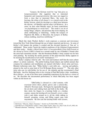 31
“Lumpen, the German word for ‘rag’ that gives us
Lumpensammmler (the ragpicker that so interested
benjamin) and Lumpenproletariat (the mass too ragged to
form a class that so interested Marx, ‘the scum, the
leavings, the refuse of all classes’), is a crucial word in the
Kelley lexicon, which he develops as a third term between
the informe (of Bataille) and the abject (of Kristeva). In a
sense, he does what Bataille urges; he bases materialism
‘on psychological or social facts.’ The result is an art of
lumpy things, subjects, and personae that resist shaping, let
alone sublimating or redeeming. Unlike the Lumpen of
Napoleon III, Hitler, or Mussolini, the Lumpen of Kelley
refuses molding, much less mobilizing.”113
Much like Andy Warhol, Kelley’s work expresses a cynicism and irreverence
toward the New York School through the use of abject materials and devices. In some of
Kelley’s felt banners the profane is exalted and the elevated function of ‘fine art’ is
sublimated. These works “mock the implicit machismo of the [Abstract Expressionists]
and their works... Rothko’s Blood Stain Artist’s Conception/Body Print (Self-Portrait as
the shroud of Turin) (1985) is based on a remark made by one of Rothko’s friends after
the artist had committed suicide - that the bloodstain Rothko’s body created was his best
stain painting. By invoking the auratic presence of the artist-messiah, Kelley appears to
be mocking the mystification of art-world ‘masterpieces.’”114
Kelly’s employs what he calls ‘the worst and trashiest stuff that the main culture
abhors’ as artistic materials. The pitiful looking found objects and stuffed animals that
compose his sculptures and installations are stained with baby’s drool, urine and feces.
Rhonda Lieberman notes that “Mike Kelley’s sock dolls are... moving and pathetic,
pinned to the wall in some kind of S & M Romper Room moment.”115
The only other
artist who can vie with Kelley for his use of the infantile and the excremental is Paul
McCarthy. Jan-Ove Steihaug refers to his viewing of Paul McCarthys video installation,
Bossy Burger, as one of his three most compelling experiences he has had as a viewer of
art. He describes the documented performance in which McCarthy has been staged
within an old sitcom set:
“[McCarthy] is dressed in a chef costume, with
oversized clown shoes, plastic gloves and a cartoon-like,
Alfred E. Newman mask. He begins by repeatedly banging
the set doors and walking back and forth in the studio. He
then sticks his fingers in a ketchup bottle at a kitchen
counter, smears the ketchup all over himself, covers a chair
with it and slides around on it, all the while talking to
himself, groaning, crying, and filling yogurt cups with
mayonnaise. He also cuts the ketchup bottle with scissors,
113
Hal Foster. “Obscene, Abject, Traumatic,” October no.78 (Fall 1996): 119-20.
114
Jack Ben-Levi, Craig Houser, Leslie C. Jones, Simon Taylor, Abject Art (New York: D.A.P.,1993): 68.
115
Rhonda Lieberman. “Stuttering,” Flashart v.32 (March/April 1991): 137.
 