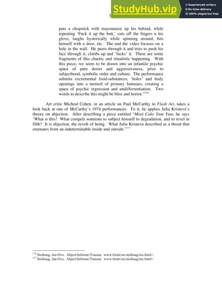 32
puts a chopstick with mayonnaise up his behind, while
repeating ‘Fuck it up the butt,’ cuts off the fingers n his
glove, laughs hysterically while spinning around, hits
himself with a door, etc. The end the video focuses on a
hole in the wall. He peers through it and tries to push his
face through it, climbs up and ‘fucks’ it. These are some
fragments of this chaotic and ritualistic happening. With
this piece, we seem to be drawn into an infantile psychic
space of pure desire and aggressiveness, prior to
subjecthood, symbolic order and culture. The performance
submits excremental food-substances, ‘holes’ and body
openings into a turmoil of primary fantasies, creating a
space of psychic regression and undifferrentiation. Two
words to describe this might be bliss and horror.”116
Art critic Micheal Cohen, in an article on Paul McCarthy in Flash Art, takes a
look back at one of McCarthy’s 1974 performances. To it, he applies Julia Kristeva’s
theory on abjection. After describing a piece entitled “Meat Cake Yum Yum, he says
‘What is this? What compels someone to subject himself to degradation, and to revel in
filth? It is abjection, the revolt of being. What Julia Kristeva described as a threat that
emenates from an indeterminable inside and outside.”117
116
Steihaug, Jan-Ove. Abject/Informe/Trauma. www.forart.no/steihaug/toc.html>.
117
Steihaug, Jan-Ove. Abject/Informe/Trauma. www.forart.no/steihaug/toc.html>.
 