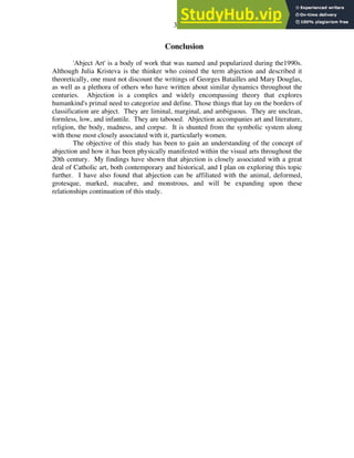 33
Conclusion
'Abject Art' is a body of work that was named and popularized during the1990s.
Although Julia Kristeva is the thinker who coined the term abjection and described it
theoretically, one must not discount the writings of Georges Batailles and Mary Douglas,
as well as a plethora of others who have written about similar dynamics throughout the
centuries. Abjection is a complex and widely encompassing theory that explores
humankind's primal need to categorize and define. Those things that lay on the borders of
classification are abject. They are liminal, marginal, and ambiguous. They are unclean,
formless, low, and infantile. They are tabooed. Abjection accompanies art and literature,
religion, the body, madness, and corpse. It is shunted from the symbolic system along
with those most closely associated with it, particularly women.
The objective of this study has been to gain an understanding of the concept of
abjection and how it has been physically manifested within the visual arts throughout the
20th century. My findings have shown that abjection is closely associated with a great
deal of Catholic art, both contemporary and historical, and I plan on exploring this topic
further. I have also found that abjection can be affiliated with the animal, deformed,
grotesque, marked, macabre, and monstrous, and will be expanding upon these
relationships continuation of this study.
 