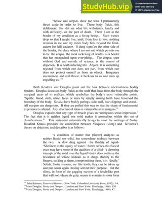 7
“refuse and corpses show me what I permanently
thrust aside in order to live. These body fluids, this
defilement, this shit are what life withstands, hardly and
with difficulty, on the part of death. There I am at the
border of my condition as a living being... Such wastes
drop so that I might live, until, from loss to loss, nothing
remains in me and my entire body falls beyond the limit-
cadere [to fall] cadaver. If dung signifies the other side of
the border, the place where I am not and which permits me
to be, the corpse, the most sickening of wastes, is a border
that has encroached upon everything... The corpse, seen
without God and outside of science, is the utmost of
abjection. It is death infecting life. Abject. It is something
rejected from which one does not part, from which one
does not protect oneself as from an object. Imaginary
uncanniness and real threat, it beckons to us and ends up
engulfing us.”18
Both Kristeva and Douglas point out the link between uncleanliness bodily
borders. Douglas discusses body fluids as the stuff that leaks from the body through the
marginal areas of its orifices, which symbolize the body’s most vulnerable points.
“Spittle, blood, milk, urine, feces or tears by simply issuing forth have traversed the
boundary of the body. So also have bodily parings, skin, nail, hair clippings and sweat...
All margins are dangerous. If they are pulled this way or that the shape of fundamental
experience is altered. Any structure of ideas is vulnerable at its margins.19
Douglas explains that any type of treacle gives an ‘ambiguous sense-impression.’
The fact that it is neither liquid nor solid makes it anomalous within this set of
classifications.20
This statement automatically brings to mind the writings of Sartre.
Rosalind Krauss provides the connection between Visqueux (slimy) and Kristeva’s
theory on abjection, and describes it as follows:
“a condition of matter that [Sartre] analyzes as
neither liquid nor solid, but somewhere midway between
the two. A slow drag against the fluidity of liquid-
‘Sliminess is the agony of water,’ Sartre writes-this flaccid
ooze may have some of the qualities of a solid- ‘a dawning
triumph of the solid over the liquid’-but it does not have the
resistance of solids; instead, as it clings stickily to the
fingers, sucking at them, compromising them, it is ‘docile.’
Solids, Sartre reasons, are like tools; they can be taken up
and put down again, having served their purpose. But the
slimy, in form of the gagging suction of a leech-like pest
that will not release its grip, seems to contain its own form
18
Julia Kristeva, Powers of Horror, (New York: Columbia University Press, 1982): 3-4.
19
Mary Douglas, Purity and Danger, (London and New York: Routledge, 1960): 150.
20
Mary Douglas, Purity and Danger, (London and New York: Routledge, 1960): 47.
 