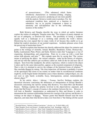 8
of possessiveness... [This substance] which Sartre
relentlessly characterizes as feminine-yielding, clinging,
sweet, passive, possessive- producing yet one more parallel
with the analysis Kristeva would come to produce. For the
ontological condition here, analyzed as a function of
substances, has as its psychic component a threat to
autonomy and self-definition due to the suffocating
nearness of the mother.”21
Both Kristeva and Douglas describe the ways in which art and/or literature
explore the realms of ambiguity. Douglas notes that “The richness of poetry depends on
the use of ambiguity, as Emerson has shown. The possibility of seeing a sculpture
equally well as a landscape or as a reclining nude enriches the work’s interest.
Ehrenzweig has even argued that we enjoy works of art because they enable us to go
behind the explicit structures of our normal experience. Aesthetic pleasure arises from
the perceiving of inarticulate forms.”22
Kristeva explains that literature has directly addressed the abject for centuries and
points to the writings of Aristotle, Artaud, Batailles, Baudelaire, Celine, Dostoyevsky,
Kafka, Lautreamont, Plato, Proust, and Sartre. Kristeva states that “Language is a way of
organizing, distinguishing, and categorizing. Poets try to come up with a word that
means both pleasure and pain.”23
She expands upon this by saying that “The various
means of purifying the abject- the various catharses- make up the history of religions,
and end up with that catharsis par excellence called art, both on the far and near side of
religion. Seen from that standpoint, the artistic experience, which is rooted in the abject
it utters and by the same token purifies, appears as the essential component of religiosity.
That is why it is destined to survive the collapse of the historical forms of religions.”24
She concludes Powers by stating, “On close inspection, all literature is probably a version
of the apocalypse that seems to me rooted, no matter what its sociohistorical conditions
might be, on the fragile border (borderline cases) where identities (subject/object, etc.) do
not exist or only barely so-double, fuzzy, heterogeneous, animal, metamorphosed,
altered, abject.”25
In his article, Abject / Informe / Trauma, Jan-Ove Steihaug explains the
theoretical discourse concerning the differences of interpretation of George Bataille’s
discussion concerning the informe among Julia Kristeva, Yve-Alain Bois and Rosalind
Krauss. Steihaug explains the polarity involved in the abject/informe argument, and
posits that Hal Foster’s concept of trauma is the mediator between the two. However, I
will look at Batailles’ interpretation as understood by Bois and Krauss in order to
demonstrate the common relationships between his concept of the informe and Kristeva’s
writings on the abject in Powers. “Krauss grants that Bataille himself used the term
abjection, and states that what Kristeva takes over from him is “the linking [of] the sacred
21
Rosalind Krauss, “Informe without Conclusion,” October no. 78 (Fall 1996): p.92.
22
Mary Douglas, Purity and Danger, (London and New York: Routledge, 1960): 47.
23
Julia Kristeva, Powers of Horror, (New York: Columbia University Press, 1982): 61.
24
Julia Kristeva, Powers of Horror, (New York: Columbia University Press, 1982): 17.
25
Julia Kristeva, Powers of Horror, (New York: Columbia University Press, 1982): 208.
 