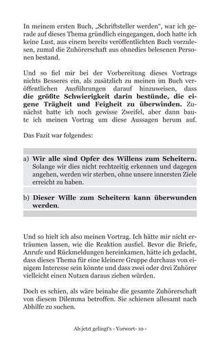 Ab jetzt gelingt‘s - Vorwort- 10 -
In meinem ersten Buch, „Schriftsteller werden“, war ich ge-
rade auf dieses Thema gründlich eingegangen, doch hatte ich
keine Lust, aus einem bereits veröffentlichten Buch vorzule-
sen, zumal die Zuhörerschaft aus ohnedies belesenen Perso-
nen bestand.
Und so fiel mir bei der Vorbereitung dieses Vortrags
nichts Besseres ein, als zusätzlich zu meinen im Buch ver-
öffentlichen Ausführungen darauf hinzuweisen, dass
die größte Schwierigkeit darin bestünde, die ei-
gene Trägheit und Feigheit zu überwinden. Zu-
nächst hatte ich noch gewisse Zweifel, aber dann bau-
te ich meinen Vortrag um diese Aussagen herum auf.
Das Fazit war folgendes:
a)	 Wir alle sind Opfer des Willens zum Scheitern.
Solange wir dies nicht rechtzeitig erkennen und dagegen
angehen, werden wir sterben, ohne unsere innersten Ziele
erreicht zu haben.
b) Dieser Wille zum Scheitern kann überwunden
werden.
Und so hielt ich also meinen Vortrag. Ich hätte mir nicht er-
träumen lassen, wie die Reaktion ausfiel. Bevor die Briefe,
Anrufe und Rückmeldungen hereinkamen, hätte ich gedacht,
dass dieses Thema für eine kleinere Gruppe durchaus von ei-
nigem Interesse sein könnte und dass zwei oder drei Zuhörer
vielleicht einen Nutzen daraus ziehen würden.
Doch es schien, als wäre beinahe die gesamte Zuhörerschaft
von diesem Dilemma betroffen. Sie schienen allesamt nach
Abhilfe zu suchen.
 
