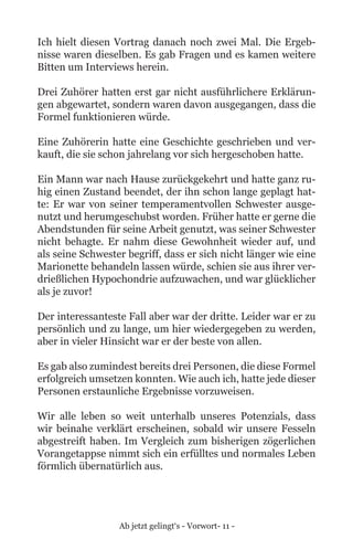 Ab jetzt gelingt‘s - Vorwort- 11 -
Ich hielt diesen Vortrag danach noch zwei Mal. Die Ergeb-
nisse waren dieselben. Es gab Fragen und es kamen weitere
Bitten um Interviews herein.
Drei Zuhörer hatten erst gar nicht ausführlichere Erklärun-
gen abgewartet, sondern waren davon ausgegangen, dass die
Formel funktionieren würde.
Eine Zuhörerin hatte eine Geschichte geschrieben und ver-
kauft, die sie schon jahrelang vor sich hergeschoben hatte.
Ein Mann war nach Hause zurückgekehrt und hatte ganz ru-
hig einen Zustand beendet, der ihn schon lange geplagt hat-
te: Er war von seiner temperamentvollen Schwester ausge-
nutzt und herumgeschubst worden. Früher hatte er gerne die
Abendstunden für seine Arbeit genutzt, was seiner Schwester
nicht behagte. Er nahm diese Gewohnheit wieder auf, und
als seine Schwester begriff, dass er sich nicht länger wie eine
Marionette behandeln lassen würde, schien sie aus ihrer ver-
drießlichen Hypochondrie aufzuwachen, und war glücklicher
als je zuvor!
Der interessanteste Fall aber war der dritte. Leider war er zu
persönlich und zu lange, um hier wiedergegeben zu werden,
aber in vieler Hinsicht war er der beste von allen.
Es gab also zumindest bereits drei Personen, die diese Formel
erfolgreich umsetzen konnten. Wie auch ich, hatte jede dieser
Personen erstaunliche Ergebnisse vorzuweisen.
Wir alle leben so weit unterhalb unseres Potenzials, dass
wir beinahe verklärt erscheinen, sobald wir unsere Fesseln
abgestreift haben. Im Vergleich zum bisherigen zögerlichen
Vorangetappse nimmt sich ein erfülltes und normales Leben
förmlich übernatürlich aus.
 