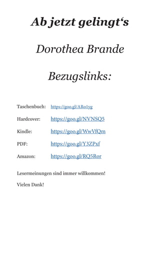 Ab jetzt gelingt‘s
Dorothea Brande
Bezugslinks:
Taschenbuch: 	 https://goo.gl/ARo1yg
Hardcover:	 https://goo.gl/NVNSQ5
Kindle:		 https://goo.gl/WwVfQm
PDF:		 https://goo.gl/Y3ZPxf
Amazon:	 https://goo.gl/RQ5Ror
Lesermeinungen sind immer willkommen!
Vielen Dank!
 