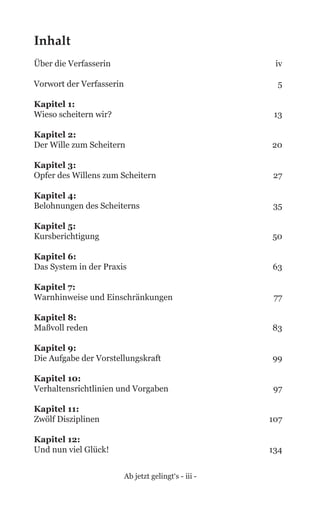 Ab jetzt gelingt‘s - iii -
Inhalt
Über die Verfasserin	 iv
Vorwort der Verfasserin 	 5
Kapitel 1: 	
Wieso scheitern wir?	 13
Kapitel 2: 	
Der Wille zum Scheitern	 20
Kapitel 3: 	
Opfer des Willens zum Scheitern	 27
Kapitel 4: 	
Belohnungen des Scheiterns	 35
Kapitel 5: 	
Kursberichtigung	 50
Kapitel 6: 	
Das System in der Praxis	 63
Kapitel 7: 	
Warnhinweise und Einschränkungen	 77
Kapitel 8: 	
Maßvoll reden	 83
Kapitel 9: 	
Die Aufgabe der Vorstellungskraft	 99
Kapitel 10: 	
Verhaltensrichtlinien und Vorgaben	 97
Kapitel 11: 	
Zwölf Disziplinen	 107
Kapitel 12: 	
Und nun viel Glück!	 134
 