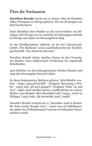 Ab jetzt gelingt‘s - iv -
Über die Verfasserin
Dorothea Brande wurde am 12. Januar 1892 als Dorothea
Alden Thompson in Chicago geboren. Sie war die jüngste von
fünf Geschwistern.
Nach Abschluss ihrer Studien an den Universitäten von Mi-
chigan und Chicago war sie zunächst als Zeitungsjournalistin
in Chicago und später als Herausgeberin tätig.
In den Dreißigerjahren arbeitete sie bei der Literaturzeit-
schrift „The Bookman“ sowie anschließend bei der Nachfol-
gezeitschrift „The American Mercury“.
Dorothea Brande leitete darüber hinaus in den Vereinig-
ten Staaten einen landesweiten Fernkursus für angehende
Schriftsteller.
1916 ehelichte sie den Zeitungsreporter Herbert Brande und
1936 den Herausgeber Seward Collins.
Zu ihren bekanntesten Büchern gehören „Schriftsteller wer-
den“ - https://goo.gl/VAyZSV - (Original: Becoming A Wri-
ter”, 1934) und „Ab jetzt gelingt’s“ (Original: Wake Up and
Live”, 1936); doch darüber hinaus veröffentlichte sie weitere
Bücher, zum Beispiel „Most Beautiful Lady“ (1935), „Letter to
Philippa“ (1937) oder „My Invincible Aunt“ (1938).
Dorothea Brande verstarb am 17. Dezember 1948 in Boston.
Ihr Sohn Justin Brande (1917 - 2000) war ein Milchbauer,
der später im US-Bundesstaat Vermont ein bekannter Natur-
schützer wurde.
 