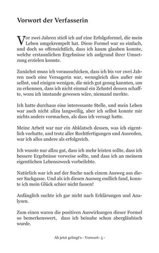 Ab jetzt gelingt‘s - Vorwort- 5 -
Vorwort der Verfasserin
Vor zwei Jahren stieß ich auf eine Erfolgsformel, die mein
Leben umgekrempelt hat. Diese Formel war so einfach,
und doch so offensichtlich, dass ich kaum glauben konnte,
welche erstaunlichen Ergebnisse ich aufgrund ihrer Umset-
zung erzielen konnte.
Zunächst muss ich vorausschicken, dass ich bis vor zwei Jah-
ren noch eine Versagerin war, wenngleich dies außer mir
selbst, und einigen wenigen, die mich gut genug kannten, um
zu erkennen, dass ich nicht einmal ein Zehntel dessen schaff-
te, wozu ich imstande gewesen wäre, niemand merkte.
Ich hatte durchaus eine interessante Stelle, und mein Leben
war auch nicht allzu langweilig, aber ich selbst konnte mir
nichts anders vormachen, als dass ich versagt hatte.
Meine Arbeit war nur ein Abklatsch dessen, was ich eigent-
lich vorhatte, und trotz aller Rechtfertigungen und Ausreden,
war ich alles andere als erfolgreich.
Ich wusste nur allzu gut, dass ich mehr leisten sollte, dass ich
bessere Ergebnisse vorweise sollte, und dass ich an meinem
eigentlichen Lebenszweck vorbeilebte.
Natürlich war ich auf der Suche nach einem Ausweg aus die-
ser Sackgasse. Und als ich diesen Ausweg endlich fand, konn-
te ich mein Glück schier nicht fassen!
Anfänglich suchte ich gar nicht nach Erklärungen und Ana-
lysen.
Zum einen waren die positiven Auswirkungen dieser Formel
so bemerkenswert, dass ich beinahe schon abergläubisch
wurde.
 