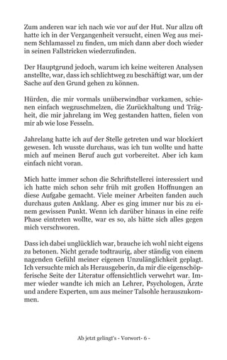 Ab jetzt gelingt‘s - Vorwort- 6 -
Zum anderen war ich nach wie vor auf der Hut. Nur allzu oft
hatte ich in der Vergangenheit versucht, einen Weg aus mei-
nem Schlamassel zu finden, um mich dann aber doch wieder
in seinen Fallstricken wiederzufinden.
Der Hauptgrund jedoch, warum ich keine weiteren Analysen
anstellte, war, dass ich schlichtweg zu beschäftigt war, um der
Sache auf den Grund gehen zu können.
Hürden, die mir vormals unüberwindbar vorkamen, schie-
nen einfach wegzuschmelzen, die Zurückhaltung und Träg-
heit, die mir jahrelang im Weg gestanden hatten, fielen von
mir ab wie lose Fesseln.
Jahrelang hatte ich auf der Stelle getreten und war blockiert
gewesen. Ich wusste durchaus, was ich tun wollte und hatte
mich auf meinen Beruf auch gut vorbereitet. Aber ich kam
einfach nicht voran.
Mich hatte immer schon die Schriftstellerei interessiert und
ich hatte mich schon sehr früh mit großen Hoffnungen an
diese Aufgabe gemacht. Viele meiner Arbeiten fanden auch
durchaus guten Anklang. Aber es ging immer nur bis zu ei-
nem gewissen Punkt. Wenn ich darüber hinaus in eine reife
Phase eintreten wollte, war es so, als hätte sich alles gegen
mich verschworen.
Dass ich dabei unglücklich war, brauche ich wohl nicht eigens
zu betonen. Nicht gerade todtraurig, aber ständig von einem
nagenden Gefühl meiner eigenen Unzulänglichkeit geplagt.
Ich versuchte mich als Herausgeberin, da mir die eigenschöp-
ferische Seite der Literatur offensichtlich verwehrt war. Im-
mer wieder wandte ich mich an Lehrer, Psychologen, Ärzte
und andere Experten, um aus meiner Talsohle herauszukom-
men.
 