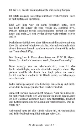 Ab jetzt gelingt‘s - Vorwort- 7 -
Ich las viel, dachte nach und machte mir ständig Sorgen.
Ich setzte auch alle Ratschläge durchaus treuherzig um - doch
es half bestenfalls kurzzeitig.
Eine Zeit lang war ich dann fieberhaft aktiv, doch
das hielt nie länger als eine Woche an. Maximal zwei.
Danach gelangte meine Schaffensphase abrupt zu einem
Ende, und mein Ziel war wieder ebenso weit entfernt wie eh
und je.
Doch dann stieß ich von einer Minute auf die andere auf eine
Idee, die mir die Freiheit verschaffte. Ich suchte damals nicht
einmal bewusst danach, sondern war mit einem völlig ande-
ren Thema beschäftigt.
Die Lösung kam in Form eines Satzes von F. W. H. Myers.
Diesen Satz fand ich in seinem Werk „Human Personality“.
Diese Aussage war so erkenntnisreich, dass ich das
Buch beiseitelegte, um mir sämtliche Aspekte dieser Hy-
pothese ausführlich durch den Kopf gehen zu lassen.
Als ich das Buch wieder in die Hände nahm, war ich ein an-
derer Mensch.
Jeder bisherige Aspekt, jede bisherige Einstellung und Sicht-
weise dem Leben gegenüber hatte sich verändert.
Zunächst war mir das gar nicht bewusst. Aber mit unleugba-
rer Sicherheit schälte sich von Tag zu Tag mehr heraus, dass
ich den Talisman gefunden hatte, um Misserfolge, Trägheit
und Entmutigung ein für allemal zu verabschieden. Das ge-
nügte mir!
Auf einmal hatte ich alle Hände voll zu tun. Für Innenschau
und Selbstbeobachtung blieb mir gar keine Zeit.
 