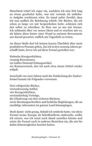 Ab jetzt gelingt‘s - Vorwort- 8 -
Manchmal schief ich sogar ein, nachdem ich eine Zeit lang
an etwas gearbeitet hatte, was mir vormals als unlösba-
re Aufgabe erschienen wäre. Es stand außer Zweifel, dass
ich nun endlich die Belohnung erhielt: Die Bücher, die ich
schon so lange vor mir hergeschoben hatte, schienen sich
fast selbst zu schreiben. Es floss nur so aus mir heraus.
Ich schäumte über vor neuen Ideen und es erschien mir so,
als hätten diese hinter einer Wand in meinem Bewusstsein
nur darauf gewartet, endlich ans Tageslicht zu treten.
An dieser Stelle darf ich keinen kurzen Überblick über mein
produktives Pensum geben, das ich in den zwanzig Jahren ge-
schafft hatte, bevor ich auf diese Formel gestoßen war:
Siebzehn Kurzgeschichten,
zwanzig Rezessionen,
ein halbes Dutzend Zeitungsartikel,
ein Romanversuch, den ich nach etwa einem Drittel wieder
aufgab.
Innerhalb von zwei Jahren nach der Entdeckung der Zauber-
formel konnte ich Folgendes vorweisen:
Drei erfolgreiche Bücher,
vierundzwanzig Artikel,
vier Kurzgeschichten,
zweiundsiebzig Vorträge,
die Gliederung von drei weiteren Büchern,
sowie Beratungsschreiben und fachliche Begleitungen, die an
unzählige Adressaten im ganzen Land hinausgingen.
Doch damit nicht genug. Sobald ich entdeckt hatte, wie diese
Formel meine Energie als Schriftstellerin entfesselte, wollte
ich wissen, was ich sonst noch damit anstellen könnte und
setzte die Formel auch in anderen Bereichen ein, die mir bis
dahin Schwierigkeiten bereitet hatten.
 