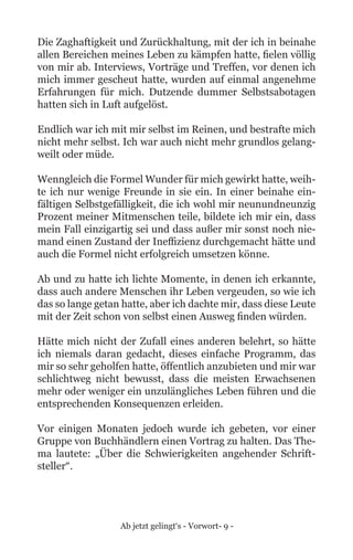 Ab jetzt gelingt‘s - Vorwort- 9 -
Die Zaghaftigkeit und Zurückhaltung, mit der ich in beinahe
allen Bereichen meines Leben zu kämpfen hatte, fielen völlig
von mir ab. Interviews, Vorträge und Treffen, vor denen ich
mich immer gescheut hatte, wurden auf einmal angenehme
Erfahrungen für mich. Dutzende dummer Selbstsabotagen
hatten sich in Luft aufgelöst.
Endlich war ich mit mir selbst im Reinen, und bestrafte mich
nicht mehr selbst. Ich war auch nicht mehr grundlos gelang-
weilt oder müde.
Wenngleich die Formel Wunder für mich gewirkt hatte, weih-
te ich nur wenige Freunde in sie ein. In einer beinahe ein-
fältigen Selbstgefälligkeit, die ich wohl mir neunundneunzig
Prozent meiner Mitmenschen teile, bildete ich mir ein, dass
mein Fall einzigartig sei und dass außer mir sonst noch nie-
mand einen Zustand der Ineffizienz durchgemacht hätte und
auch die Formel nicht erfolgreich umsetzen könne.
Ab und zu hatte ich lichte Momente, in denen ich erkannte,
dass auch andere Menschen ihr Leben vergeuden, so wie ich
das so lange getan hatte, aber ich dachte mir, dass diese Leute
mit der Zeit schon von selbst einen Ausweg finden würden.
Hätte mich nicht der Zufall eines anderen belehrt, so hätte
ich niemals daran gedacht, dieses einfache Programm, das
mir so sehr geholfen hatte, öffentlich anzubieten und mir war
schlichtweg nicht bewusst, dass die meisten Erwachsenen
mehr oder weniger ein unzulängliches Leben führen und die
entsprechenden Konsequenzen erleiden.
Vor einigen Monaten jedoch wurde ich gebeten, vor einer
Gruppe von Buchhändlern einen Vortrag zu halten. Das The-
ma lautete: „Über die Schwierigkeiten angehender Schrift-
steller“.
 