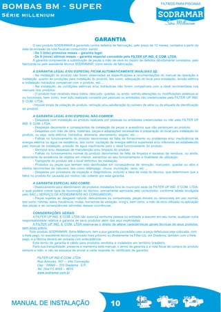 10
O seu produto SODRAMAR é garantido contra defeitos de fabricação, pelo prazo de 12 meses, contados a partir da
data de emissão da nota fiscal ao consumidor, sendo:
- Os 3 (três) primeiros meses – garantia legal;
- Os 9 (nove) últimos meses – garantia especial concedida pela FILTER UP IND. E COM. LTDA;
A garantia compreende a substituição de peças e mão de obra no reparo de defeitos devidamente constados, pelo
fabricante ou pelo assistente técnico SODRAMAR, como sendo de fabricação;
A GARANTIA LEGAL E/OU ESPECIAL FICAM AUTOMATICAMENTE INVÁLIDAS SE:
- Na instalação do produto não forem observadas as especificações e recomendações do manual de operação e
instalação, quanto às condições para instalação do produto, tais como, adequação do local para instalação, tensão elétrica
e instalação hidráulica compatível com o produto, etc...;
- Na instalação, as condições elétricas e/ou hidráulicas não forem compatíveis com a ideal recomendada nos
manuais dos produtos;
- O produto tiver recebido maus tratos, descuido, quedas, ou ainda, sofrido alterações ou modificações estéticas e/
ou funcionais, bem como, tiver sido realizado conserto por pessoas ou entidades não credenciadas pela FILTER UP IND.
E COM. LTDA;
- Houver sinais de violação do produto, remoção e/ou adulteração do número de série ou da etiqueta de identificação
do produto.
A GARANTIA LEGAL E/OU ESPECIAL NÃO COBREM:
- Despesas com instalação do produto realizada por pessoas ou entidades credenciadas ou não pela FILTER UP
IND. E COM. LTDA;
- Despesas decorrente e conseqüentes de instalação de peças e acessórios que não pertençam ao produto;
- Despesas com mão de obra, materiais, peças e adaptações necessárias à preparação do local para instalação do
produto, ou seja: rede elétrica, hidráulica, alvenaria, aterramento, esgoto, etc...;
- Falhas no funcionamento do produto decorrentes da falta de fornecimento ou problemas e/ou insuficiência de
energia elétrica ou água na residência, tais como: oscilação de energia elétrica superiores e/ou inferiores ao estabelecido
pelo manual de instalação, pressão de água insuficiente para o ideal funcionamento do produto;
- Serviços e/ou despesas de manutenção e/ou limpeza do produto;
- Falhas no funcionamento normal do produto decorrentes de falta de limpeza e excesso de resíduos, ou ainda,
decorrente da existência de objetos em interior, estranhos ao seu funcionamento e finalidade de utilização;
- Transporte do produto até o local definitivo da instalação;
- Produtos ou peças que tenham sido danificadas em conseqüência de remoção, manuseio, quedas ou atos e
efeitos decorrentes da natureza, tais como relâmpago, chuva, inundação, raios, etc...;
- Despesas por processos de inspeção e diagnósticos, incluído a taxa de visita do técnico, que determinem que a
falha no produto foi causada por motivo não coberto por esta garantia.
A GARANTIA ESPECIAL NÃO COBRE:
- Deslocamento para atendimento de produtos instalados fora do município sede da FILTER UP IND. E COM. LTDA;
o qual poderá cobrar taxa de locomoção do técnico, previamente aprovada pelo consumidor, conforme tabela divulgada
pelo SAC ( SERVIÇO DE ATENDIMENTO AO CONSUMIDOR);
- Peças sujeitas ao desgaste natural, descartáveis ou consumíveis, peças móveis ou removíveis em uso normal,
tais como, rotores, selos mecânicos, molas, borrachas de vedação, oring’s, bem como, a mão de obra utilizada na aplicação
das peças e as conseqüências advindas dessas ocorrências.
CONSIDERAÇÕES GERAIS
A FILTER UP IND. E COM. LTDA não autoriza nenhuma pessoa ou entidade a assumir em seu nome, qualquer outra
responsabilidade relativa à garantia de seus produtos além das aqui explicitadas.
A FILTER UP IND. E COM. LTDA reserva-se o direito de alterar características gerais técnicas de seus produtos,
sem aviso prévio.
Todo produto SODRAMAR, Série Millenium, tem a sua garantia concedida caso a peça defeituosa seja colocada, com
o frete pago, no assistente técnico autorizado mais próximo ou diretamente na Filter-Up, em Diadema, também com o frete
pago, e a fábrica deverá ser avisada com antecedência.
Este termo de garantia é válido para produtos vendidos e instalados em território brasileiro.
Para sua tranqüilidade, preserve e mantenha este manual, o termo de garantia e a nota fiscal de compra do produto
sempre a mão, e não se esqueça de enviar a carta resposta do certificado de garantia.
FILTER UP IND E COM. LTDA
Rua Aimorés, 507 – Vila Conceição
Cep : 09990 – 310 Diadema S.P.
Tel: (0xx11) 4055 – 4810
www.sodramar.com.br
GARANTIA
 
