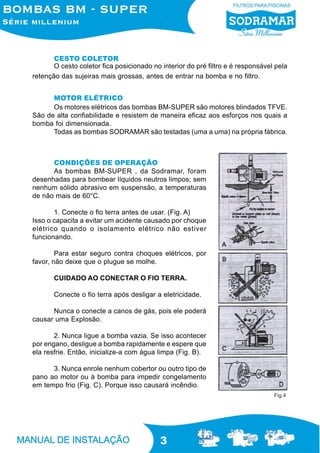 3
CESTO COLETOR
O cesto coletor fica posicionado no interior do pré filtro e é responsável pela
retenção das sujeiras mais grossas, antes de entrar na bomba e no filtro.
Fig.4
MOTOR ELÉTRICO
Os motores elétricos das bombas BM-SUPER são motores blindados TFVE.
São de alta confiabilidade e resistem de maneira eficaz aos esforços nos quais a
bomba foi dimensionada.
Todas as bombas SODRAMAR são testadas (uma a uma) na própria fábrica.
As bombas BM-SUPER , da Sodramar, foram
desenhadas para bombear líquidos neutros limpos; sem
nenhum sólido abrasivo em suspensão, a temperaturas
de não mais de 60°C.
1. Conecte o fio terra antes de usar. (Fig. A)
Isso o capacita a evitar um acidente causado por choque
elétrico quando o isolamento elétrico não estiver
funcionando.
Para estar seguro contra choques elétricos, por
favor, não deixe que o plugue se molhe.
CUIDADO AO CONECTAR O FIO TERRA.
Conecte o fio terra após desligar a eletricidade.
Nunca o conecte a canos de gás, pois ele poderá
causar uma Explosão.
2. Nunca ligue a bomba vazia. Se isso acontecer
por engano, desligue a bomba rapidamente e espere que
ela resfrie. Então, inicialize-a com água limpa (Fig. B).
3. Nunca enrole nenhum cobertor ou outro tipo de
pano ao motor ou à bomba para impedir congelamento
em tempo frio (Fig. C). Porque isso causará incêndio.
CONDIÇÕES DE OPERAÇÃO
 