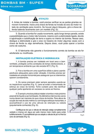 4
5. Quando a bomba for usada novamente, após longo tempo parada, existe
a possibilidade que o motor não funcione, mesmo com a eletricidade ligada, devido
à aglutinação e solidificação de terra e sujeira no interior da bomba. Nesse caso,
desligue a eletricidade e gire o eixo na traseira do motor algumas vezes com a
chave de fenda ou algo semelhante. Depois disso, você pode operar a bomba
como de costume.
6. O fabricante não garante o funcionamento correto da bomba se ela for
adulterada ou modificada.
INSTALAÇÃO ELÉTRICA E HIDRÁULICA
1. A bomba precisa ser instalada em local seco e bem
ventilado, protegido contra condições de tempo desfavoráveis, e
em temperatura ambiente que não exceda 40°C (Fig. E).
2. Fixe a bomba em uma superfície sólida e plana usando
parafusos adequados para evitar vibração. A bomba precisa ser
instalada em posição horizontal para assegurar que os rolamentos
operem corretamente.
3. Os canos precisam estar sempre apoiados usando-se
os respectivos suportes (Fig. F). para se evitar a transmissão de
esforço ao corpo da bomba. Tome cuidado para não danificar
qualquer parte apertando em excesso os canos ao fixá-los.
4. É sempre uma boa prática instalar a bomba o mais próximo
possível do líquido a ser bombeado. Os diâmetros internos dos canos
nunca devem ser menores do que a boca da bomba. Para altura de
sucção de mais de dois metros ou com longos esforços horizontais, é
aconselhável o uso de uma válvula de retenção ou cebola
(popularmente conhecida) (Fig. G).
Certifique-se de que a válvula de retenção esteja completamente
vedada e imersa em água por pelo menos meio metro para evitar
turbilhonamento. É aconselhável que se adapte a válvula de pé no final do
cano de admissão (Fig. G).
Fig.5
4. Antes de instalar a bomba, você precisa verificar se as partes girantes se
movem livremente. Insira uma chave de fenda na incisão do eixo do motor no
lado da ventilação para movê-lo. Se houver algum bloqueio, gire a chave de
fenda batendo levemente com um martelo (Fig. D).
ATENÇÃO
 