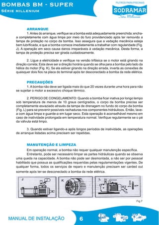 6
ARRANQUE
1.Antes do arranque, verifique se a bomba está adequadamente preenchida; encha-
a completamente com água limpa por meio do furo providenciado após ter removido a
tampa de proteção no corpo da bomba. Isso assegura que a vedação mecânica esteja
bem lubrificada, e que a bomba comece imediatamente a trabalhar com regularidade (Fig.
J). A operação em seco causa danos irreparáveis à vedação mecânica. Desta forma, a
tampa de proteção precisa ser girada cuidadosamente.
2. Ligue a eletricidade e verifique na versão trifásica se o motor está girando na
direção correta; Esta deve ser a direção horária quando se olha para a bomba pelo lado da
hélice do motor (Fig. K). Se ela estiver girando na direção errada, inverta as conexões de
quaisquer dois fios na placa do terminal após ter desconectado a bomba da rede elétrica.
PRECAUÇÕES
1. A bomba não deve ser ligada mais do que 20 vezes durante uma hora para não
se sujeitar o motor a excessivo choque térmico.
2. PERIGO DE CONGELAMENTO: Quando a bomba ficar inativa por longo tempo
sob temperatura de menos de 10 graus centígrados, o corpo da bomba precisa ser
completamente esvaziado através da tampa de drenagem no fundo do corpo da bomba
(Fig. L) para se prevenir possíveis rachaduras nos componentes hidráulicos. Então, lave-
a com água limpa e guarde-a em lugar seco. Esta operação é aconselhável mesmo em
caso de inatividade prolongada em temperatura normal. Verifique regularmente se o pé
da válvula está limpo.
3. Quando estiver ligando-a após longos períodos de inatividade, as operações
de arranque listadas acima precisam ser repetidas.
MANUTENÇÃO E LIMPEZA
Em operação normal, a bomba não requer qualquer manutenção específica.
Entretanto, pode ser necessário limpar as partes hidráulicas quando se observa
uma queda na capacidade. A bomba não pode ser desmontada, a não ser por pessoal
habilitado que possua as qualificações requeridas pelas regulamentações vigentes. De
qualquer forma, todos os serviços de reparo e manutenção precisam ser carded out
somente após ter-se desconectado a bomba da rede elétrica.
Fig.7
 