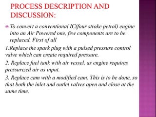  To convert a conventional IC(four stroke petrol) engine
into an Air Powered one, few components are to be
replaced. First of all
1.Replace the spark plug with a pulsed pressure control
valve which can create required pressure.
2. Replace fuel tank with air vessel, as engine requires
pressurized air as input.
3. Replace cam with a modified cam. This is to be done, so
that both the inlet and outlet valves open and close at the
same time.
 