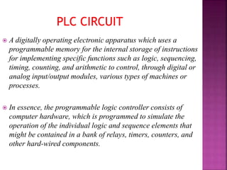  A digitally operating electronic apparatus which uses a
programmable memory for the internal storage of instructions
for implementing specific functions such as logic, sequencing,
timing, counting, and arithmetic to control, through digital or
analog input/output modules, various types of machines or
processes.
 In essence, the programmable logic controller consists of
computer hardware, which is programmed to simulate the
operation of the individual logic and sequence elements that
might be contained in a bank of relays, timers, counters, and
other hard-wired components.
 
