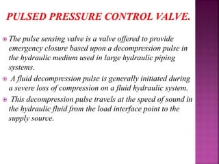  The pulse sensing valve is a valve offered to provide
emergency closure based upon a decompression pulse in
the hydraulic medium used in large hydraulic piping
systems.
 A fluid decompression pulse is generally initiated during
a severe loss of compression on a fluid hydraulic system.
 This decompression pulse travels at the speed of sound in
the hydraulic fluid from the load interface point to the
supply source.
 