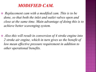  Replacement cam with a modified cam. This is to be
done, so that both the inlet and outlet valves open and
close at the same time. Main advantage of doing this is to
achieve better scavenging system.
 Also this will result in conversion of 4 stroke engine into
2 stroke air engine, which in turn gives us the benefit of
low mean effective pressure requirement in addition to
other operational benefits.
 