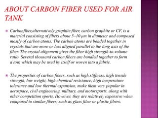  Carbonfiber,alternatively graphite fiber, carbon graphite or CF, is a
material consisting of fibers about 5–10 μm in diameter and composed
mostly of carbon atoms. The carbon atoms are bonded together in
crystals that are more or less aligned parallel to the long axis of the
fiber. The crystal alignment gives the fiber high strength-to-volume
ratio. Several thousand carbon fibers are bundled together to form
a tow, which may be used by itself or woven into a fabric.
 The properties of carbon fibers, such as high stiffness, high tensile
strength, low weight, high chemical resistance, high temperature
tolerance and low thermal expansion, make them very popular in
aerospace, civil engineering, military, and motorsports, along with
other competition sports. However, they are relatively expensive when
compared to similar fibers, such as glass fiber or plastic fibers.
 