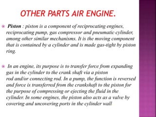  Piston : piston is a component of reciprocating engines,
reciprocating pump, gas compressor and pneumatic cylinder,
among other similar mechanisms. It is the moving component
that is contained by a cylinder and is made gas-tight by piston
ring.
 In an engine, its purpose is to transfer force from expanding
gas in the cylinder to the crank shaft via a piston
rod and/or connecting rod. In a pump, the function is reversed
and force is transferred from the crankshaft to the piston for
the purpose of compressing or ejecting the fluid in the
cylinder. In some engines, the piston also acts as a valve by
covering and uncovering ports in the cylinder wall.
 