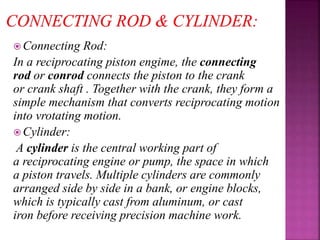  Connecting Rod:
In a reciprocating piston engime, the connecting
rod or conrod connects the piston to the crank
or crank shaft . Together with the crank, they form a
simple mechanism that converts reciprocating motion
into vrotating motion.
 Cylinder:
A cylinder is the central working part of
a reciprocating engine or pump, the space in which
a piston travels. Multiple cylinders are commonly
arranged side by side in a bank, or engine blocks,
which is typically cast from aluminum, or cast
iron before receiving precision machine work.
 