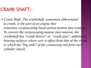  Crank Shaft: The crankshaft, sometimes abbreviated
to crank, is the part of an engine that
translates reciprocating linear piston motion into rotation.
To convert the reciprocating motion into rotation, the
crankshaft has "crank throws" or “crank pins", additional
bearing surfaces whose axis is offset from that of the crank,
to which the "big ends" of the connecting rod from each
cylinder attach.
 