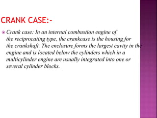  Crank case: In an internal combustion engine of
the reciprocating type, the crankcase is the housing for
the crankshaft. The enclosure forms the largest cavity in the
engine and is located below the cylinders which in a
multicylinder engine are usually integrated into one or
several cylinder blocks.
 