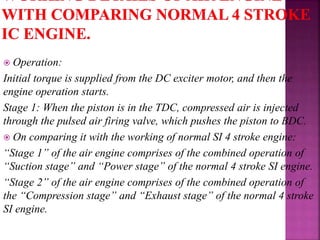  Operation:
Initial torque is supplied from the DC exciter motor, and then the
engine operation starts.
Stage 1: When the piston is in the TDC, compressed air is injected
through the pulsed air firing valve, which pushes the piston to BDC.
 On comparing it with the working of normal SI 4 stroke engine:
“Stage 1” of the air engine comprises of the combined operation of
“Suction stage” and “Power stage” of the normal 4 stroke SI engine.
“Stage 2” of the air engine comprises of the combined operation of
the “Compression stage” and “Exhaust stage” of the normal 4 stroke
SI engine.
 