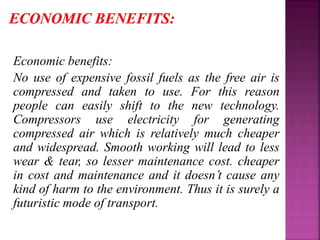 Economic benefits:
No use of expensive fossil fuels as the free air is
compressed and taken to use. For this reason
people can easily shift to the new technology.
Compressors use electricity for generating
compressed air which is relatively much cheaper
and widespread. Smooth working will lead to less
wear & tear, so lesser maintenance cost. cheaper
in cost and maintenance and it doesn’t cause any
kind of harm to the environment. Thus it is surely a
futuristic mode of transport.
 