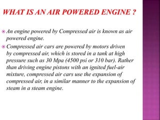 An engine powered by Compressed air is known as air
powered engine.
 Compressed air cars are powered by motors driven
by compressed air, which is stored in a tank at high
pressure such as 30 Mpa (4500 psi or 310 bar). Rather
than driving engine pistons with an ignited fuel-air
mixture, compressed air cars use the expansion of
compressed air, in a similar manner to the expansion of
steam in a steam engine.
 