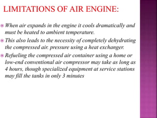  When air expands in the engine it cools dramatically and
must be heated to ambient temperature.
 This also leads to the necessity of completely dehydrating
the compressed air. pressure using a heat exchanger.
 Refueling the compressed air container using a home or
low-end conventional air compressor may take as long as
4 hours, though specialized equipment at service stations
may fill the tanks in only 3 minutes
 