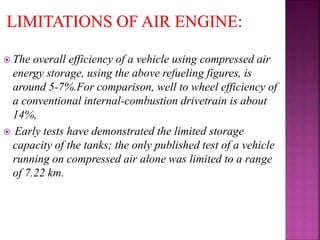  The overall efficiency of a vehicle using compressed air
energy storage, using the above refueling figures, is
around 5-7%.For comparison, well to wheel efficiency of
a conventional internal-combustion drivetrain is about
14%,
 Early tests have demonstrated the limited storage
capacity of the tanks; the only published test of a vehicle
running on compressed air alone was limited to a range
of 7.22 km.
 