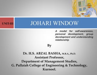 By
Dr. H.S. ABZAL BASHA, M.B.A., Ph.D.
Assistant Professor,
Department of Management Studies,
G. Pullaiah College of Engineering & Technology,
Kurnool.
JOHARI WINDOW
UNIT-III
A model for self-awareness,
personal development, group
development and understanding
relationship
 