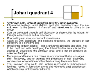Johari quadrant 4
 ‘Unknown self‘, 'area of unknown activity‘, 'unknown area'
 Information, feelings, latent abilities, aptitudes, experiences etc, that are
unknown to the person him/herself and unknown to others in the
group
 Can be prompted through self-discovery or observation by others, or
through collective or mutual discovery
 Counselling can also uncover unknown issues
 Again as with disclosure and soliciting feedback, the process of self
discovery is a sensitive one
 Uncovering 'hidden talents' - that is unknown aptitudes and skills, not
to be confused with developing the Johari 'hidden area' - is another
aspect of developing the unknown area, and is not so sensitive as
unknown feelings
 Managers and leaders can create an environment that encourages
self- discovery, and to promote the processes of self discovery,
constructive observation and feedback among team members
 The unknown area could also include repressed or subconscious
feelings rooted in formative events and traumatic past experiences,
which can stay unknown for a lifetime
 