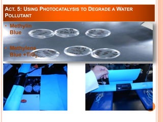 ACT. 5: USING PHOTOCATALYSIS TO DEGRADE A WATER 
POLLUTANT 
• Methylin 
Blue 
• Methylene 
Blue +TiO2 
 
