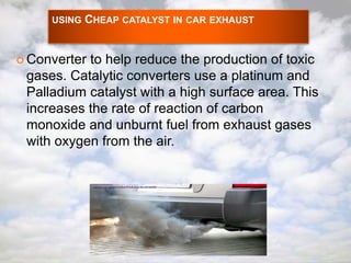 USING CHEAP CATALYST IN CAR EXHAUST 
 Converter to help reduce the production of toxic 
gases. Catalytic converters use a platinum and 
Palladium catalyst with a high surface area. This 
increases the rate of reaction of carbon 
monoxide and unburnt fuel from exhaust gases 
with oxygen from the air. 
 