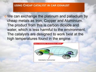 USING CHEAP CATALYST IN CAR EXHAUST 
We can exchange the platinum and palladium by 
cheap metals as Iron, Copper and Aluminium. 
The product from this is carbon dioxide and 
water, which is less harmful to the environment. 
The catalysts are designed to work best at the 
high temperatures found in the engine. 
 
