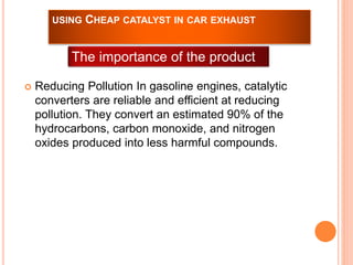 USING CHEAP CATALYST IN CAR EXHAUST 
The importance of the product 
 Reducing Pollution In gasoline engines, catalytic 
converters are reliable and efficient at reducing 
pollution. They convert an estimated 90% of the 
hydrocarbons, carbon monoxide, and nitrogen 
oxides produced into less harmful compounds. 
 