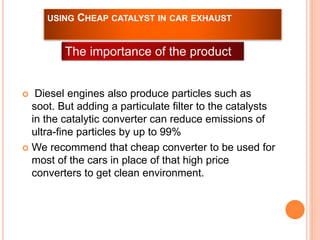 USING CHEAP CATALYST IN CAR EXHAUST 
The importance of the product 
 Diesel engines also produce particles such as 
soot. But adding a particulate filter to the catalysts 
in the catalytic converter can reduce emissions of 
ultra-fine particles by up to 99% 
 We recommend that cheap converter to be used for 
most of the cars in place of that high price 
converters to get clean environment. 
 